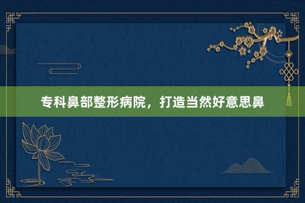 专科鼻部整形病院，打造当然好意思鼻