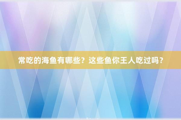 常吃的海鱼有哪些？这些鱼你王人吃过吗？