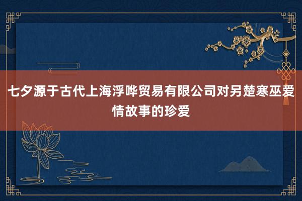七夕源于古代上海浮哗贸易有限公司对另楚寒巫爱情故事的珍爱